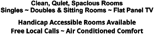 Clean, Quiet, Spacious Rooms Singles ~ Doubles & Sitting Rooms ~ Flat Panel TV Handicap Accessible Rooms Available Free Local Calls ~ Air Conditioned Comfort